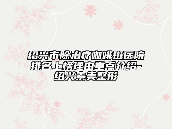 紹興市除治療咖啡斑醫(yī)院排名上榜理由重點介紹-紹興素美整形