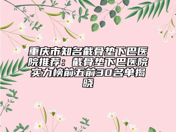 重慶市知名截骨墊下巴醫(yī)院推薦：截骨墊下巴醫(yī)院實(shí)力榜前五前30名單揭曉
