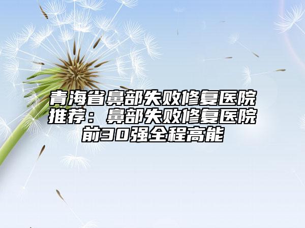 青海省鼻部失敗修復醫(yī)院推薦：鼻部失敗修復醫(yī)院前30強全程高能