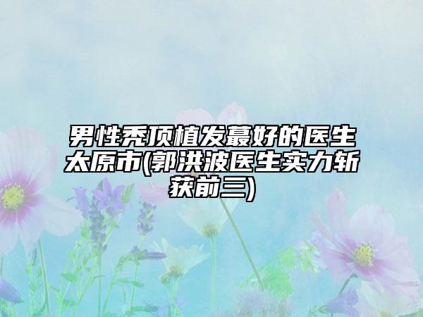 男性禿頂植發(fā)蕞好的醫(yī)生太原市(郭洪波醫(yī)生實力斬獲前三)