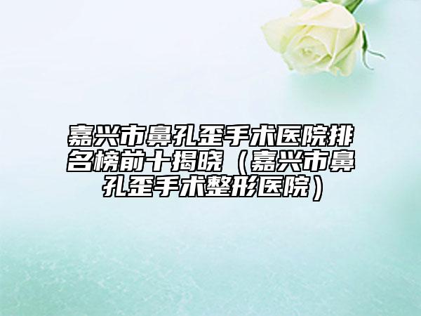 嘉興市鼻孔歪手術醫(yī)院排名榜前十揭曉（嘉興市鼻孔歪手術整形醫(yī)院）
