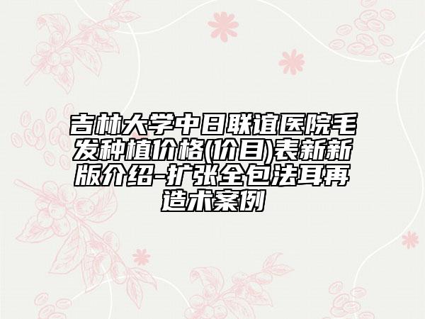 吉林大學(xué)中日聯(lián)誼醫(yī)院毛發(fā)種植價格(價目)表新新版介紹-擴(kuò)張全包法耳再造術(shù)案例