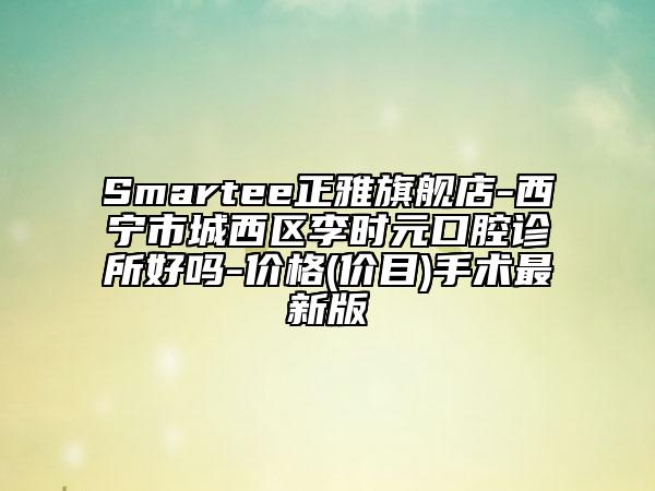 Smartee正雅旗艦店-西寧市城西區(qū)李時(shí)元口腔診所好嗎-價(jià)格(價(jià)目)手術(shù)最新版