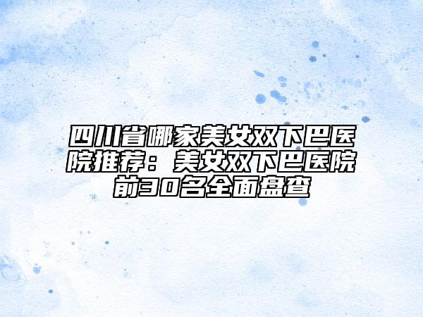 四川省哪家美女雙下巴醫(yī)院推薦：美女雙下巴醫(yī)院前30名全面盤(pán)查