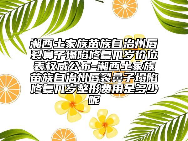 湘西土家族苗族自治州唇裂鼻子塌陷修復(fù)幾歲價(jià)位表權(quán)威公布-湘西土家族苗族自治州唇裂鼻子塌陷修復(fù)幾歲整形費(fèi)用是多少呢