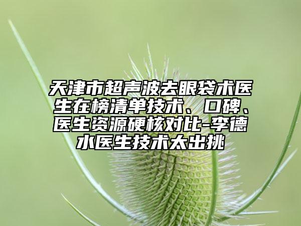 天津市超聲波去眼袋術(shù)醫(yī)生在榜清單技術(shù)、口碑、醫(yī)生資源硬核對(duì)比-李德水醫(yī)生技術(shù)太出挑