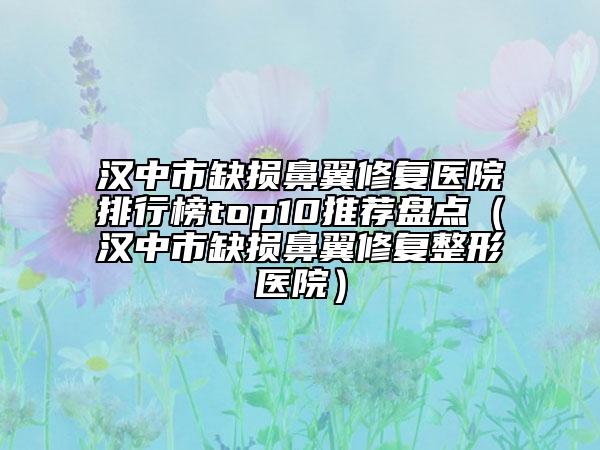 漢中市缺損鼻翼修復(fù)醫(yī)院排行榜top10推薦盤點（漢中市缺損鼻翼修復(fù)整形醫(yī)院）