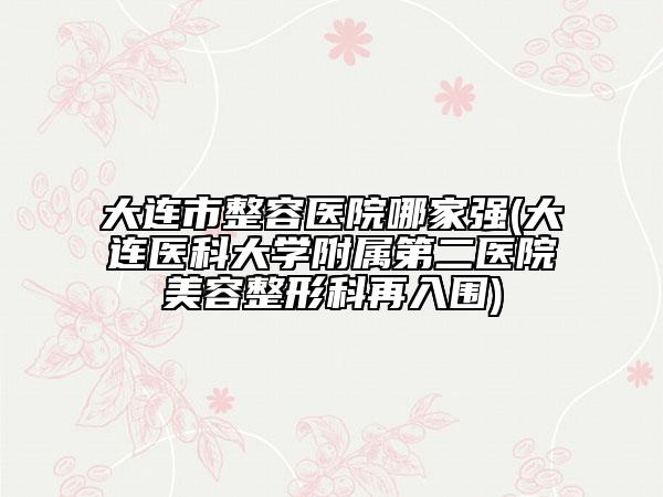 大連市整容醫(yī)院哪家強(大連醫(yī)科大學附屬第二醫(yī)院美容整形科再入圍)