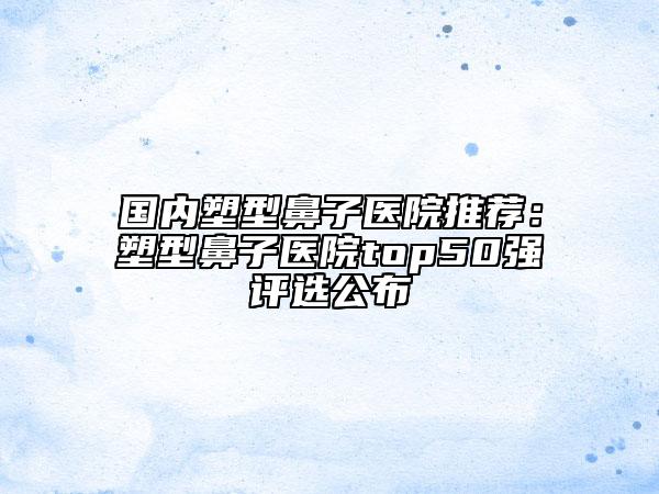國(guó)內(nèi)塑型鼻子醫(yī)院推薦：塑型鼻子醫(yī)院top50強(qiáng)評(píng)選公布