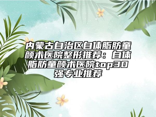 內(nèi)蒙古自治區(qū)自體脂肪童顏術(shù)醫(yī)院整形推薦：自體脂肪童顏術(shù)醫(yī)院top30強專業(yè)推薦