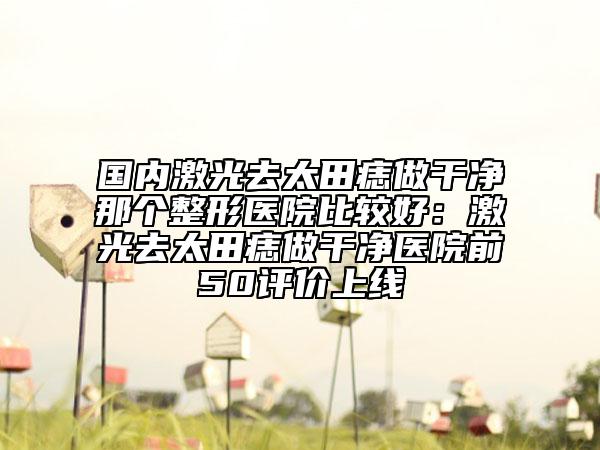 國內(nèi)激光去太田痣做干凈那個整形醫(yī)院比較好：激光去太田痣做干凈醫(yī)院前50評價上線