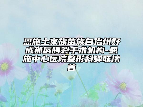 恩施土家族苗族自治州好成都唇腭裂手術機構(gòu)-恩施中心醫(yī)院整形科蟬聯(lián)榜首
