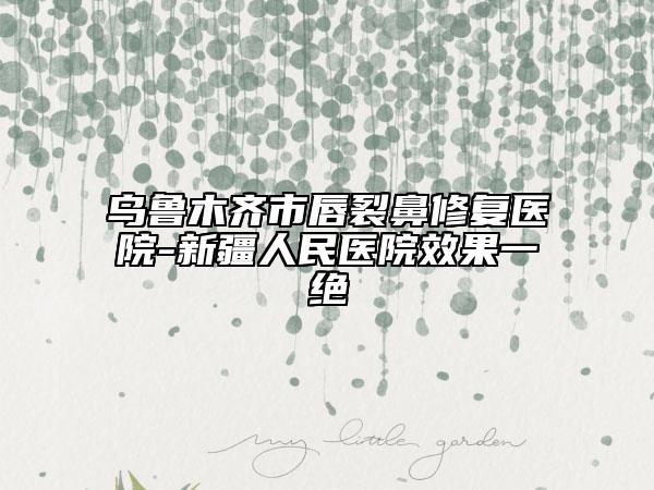 烏魯木齊市唇裂鼻修復(fù)醫(yī)院-新疆人民醫(yī)院效果一絕