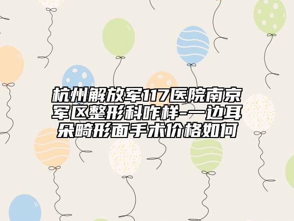 杭州解放軍117醫(yī)院南京軍區(qū)整形科咋樣-一邊耳朵畸形面手術(shù)價(jià)格如何