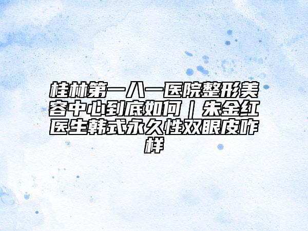 桂林第一八一醫(yī)院整形美容中心到底如何｜朱金紅醫(yī)生韓式永久性雙眼皮咋樣