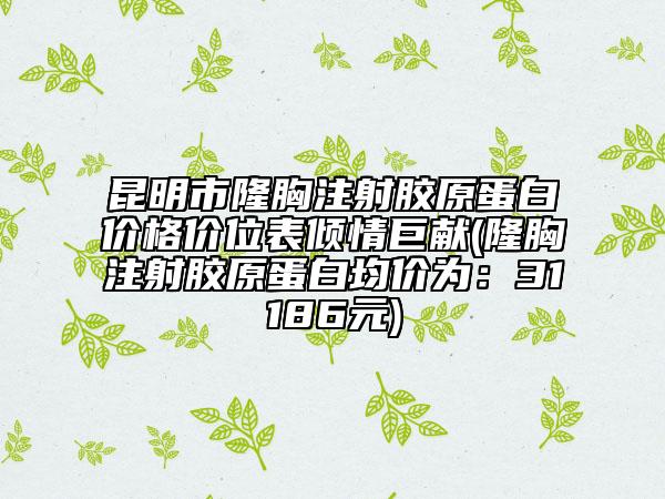 昆明市隆胸注射膠原蛋白價(jià)格價(jià)位表傾情巨獻(xiàn)(隆胸注射膠原蛋白均價(jià)為：31186元)