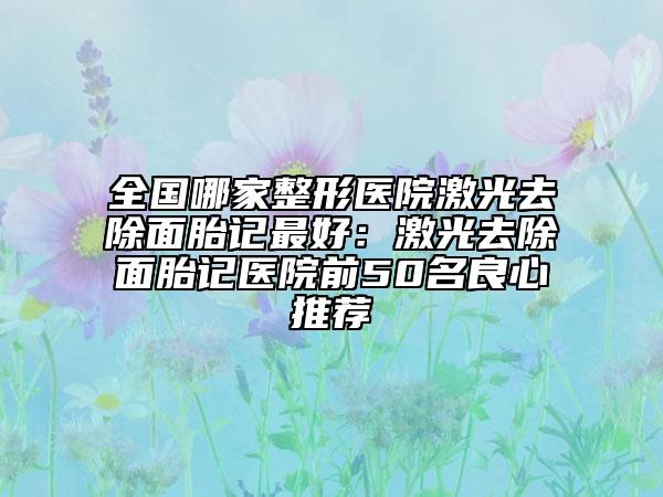全國哪家整形醫(yī)院激光去除面胎記最好：激光去除面胎記醫(yī)院前50名良心推薦