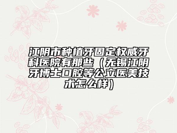 江陰市種植牙固定權(quán)威牙科醫(yī)院有那些（無(wú)錫江陰牙博士口腔等公立醫(yī)美技術(shù)怎么樣）