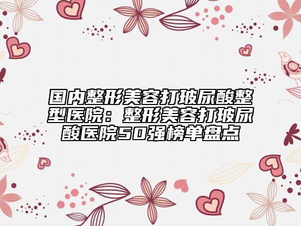 國內(nèi)整形美容打玻尿酸整型醫(yī)院：整形美容打玻尿酸醫(yī)院50強榜單盤點