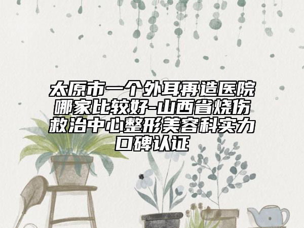 太原市一個外耳再造醫(yī)院哪家比較好-山西省燒傷救治中心整形美容科實力口碑認證