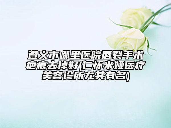 遵義市哪里醫(yī)院唇裂手術疤痕去掉好(仁懷米婭醫(yī)療美容診所尤其有名)