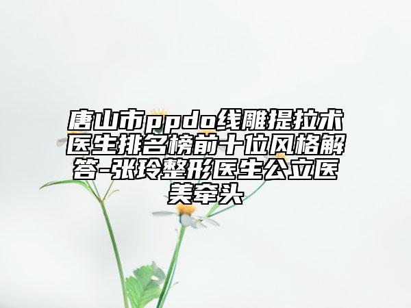 唐山市ppdo線雕提拉術(shù)醫(yī)生排名榜前十位風(fēng)格解答-張玲整形醫(yī)生公立醫(yī)美牽頭