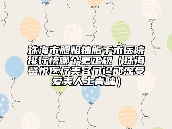 珠海市腿粗抽脂手術(shù)醫(yī)院排行榜哪個(gè)更正規(guī)（珠海馨悅醫(yī)療美容門診部深受愛美人士青睞）