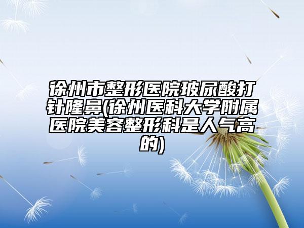徐州市整形醫(yī)院玻尿酸打針隆鼻(徐州醫(yī)科大學(xué)附屬醫(yī)院美容整形科是人氣高的)