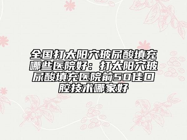 全國打太陽穴玻尿酸填充哪些醫(yī)院好：打太陽穴玻尿酸填充醫(yī)院前50佳口腔技術哪家好