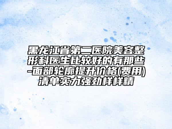 黑龍江省第二醫(yī)院美容整形科醫(yī)生比較好的有那些-面部輪廓提升價格(費用)清單實力強勁樣樣精