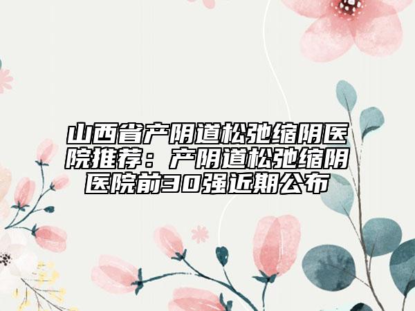山西省產陰道松弛縮陰醫(yī)院推薦：產陰道松弛縮陰醫(yī)院前30強近期公布