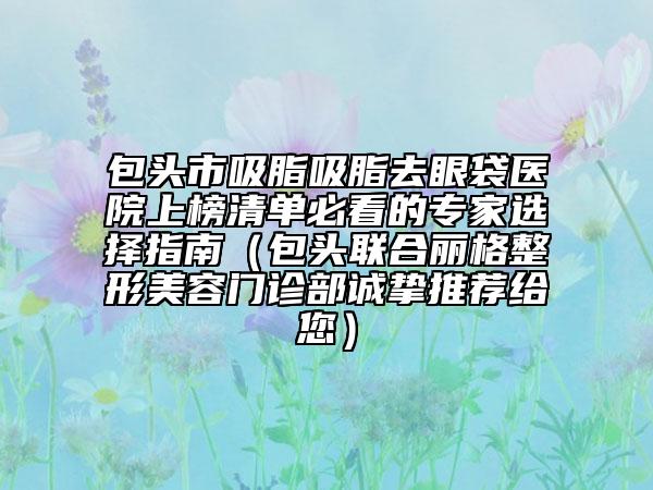 包頭市吸脂吸脂去眼袋醫(yī)院上榜清單必看的專家選擇指南（包頭聯(lián)合麗格整形美容門診部誠(chéng)摯推薦給您）
