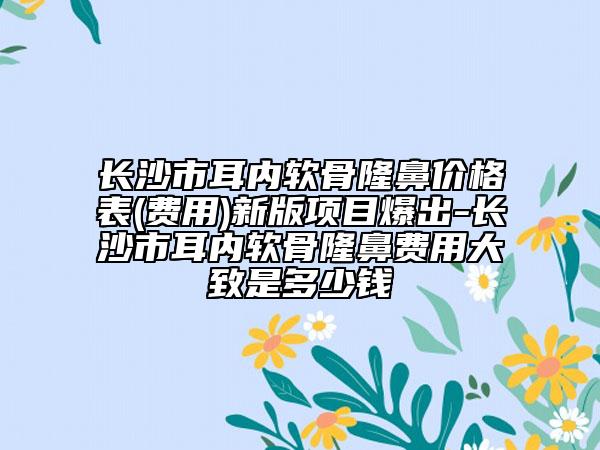 長沙市耳內(nèi)軟骨隆鼻價格表(費用)新版項目爆出-長沙市耳內(nèi)軟骨隆鼻費用大致是多少錢