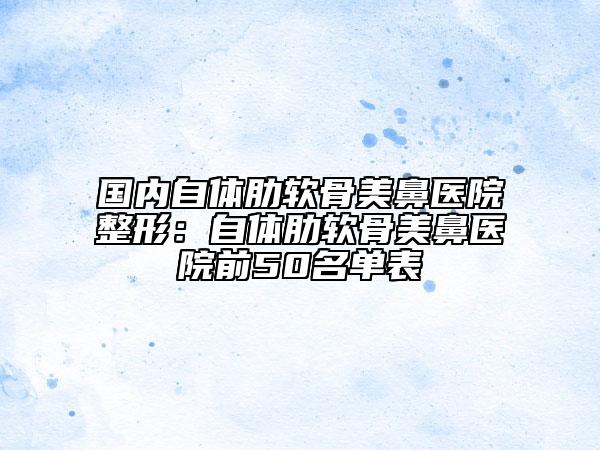 國內(nèi)自體肋軟骨美鼻醫(yī)院整形:自體肋軟骨美鼻醫(yī)院前50名單表