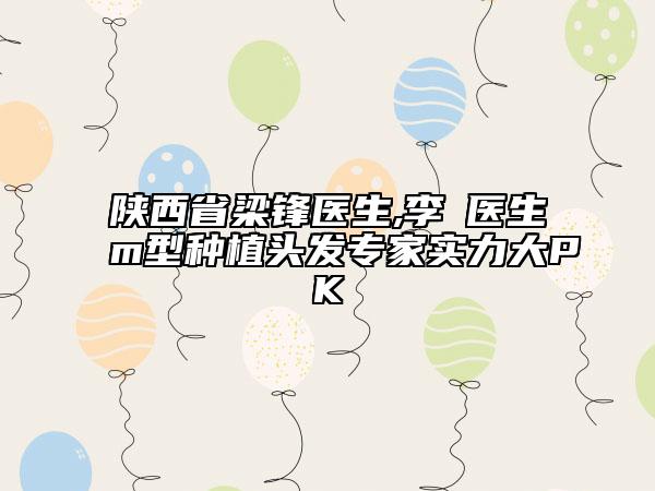 陜西省梁鋒醫(yī)生,李璟醫(yī)生m型種植頭發(fā)專家實力大PK