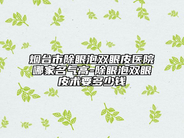 煙臺(tái)市除眼泡雙眼皮醫(yī)院哪家名氣高-除眼泡雙眼皮術(shù)要多少錢