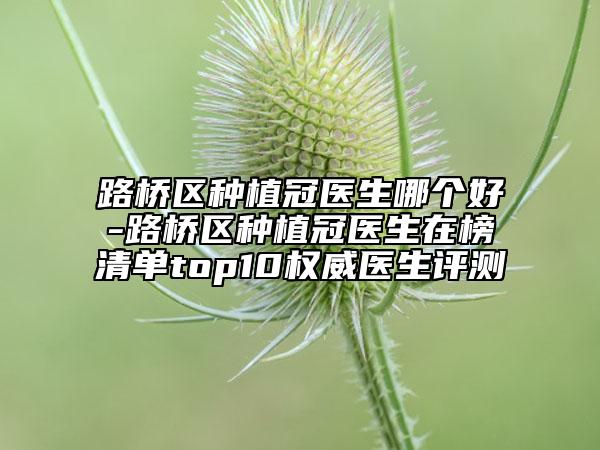 路橋區(qū)種植冠醫(yī)生哪個好-路橋區(qū)種植冠醫(yī)生在榜清單top10權威醫(yī)生評測