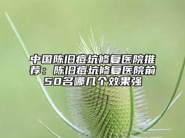 中國(guó)陳舊痘坑修復(fù)醫(yī)院推薦:陳舊痘坑修復(fù)醫(yī)院前50名哪幾個(gè)效果強(qiáng)