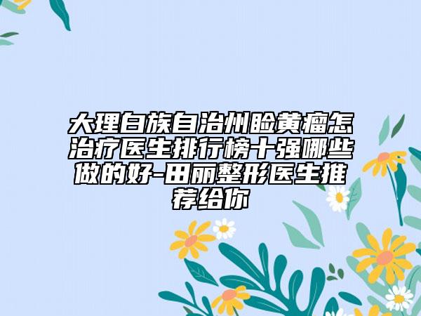 大理白族自治州瞼黃瘤怎治療醫(yī)生排行榜十強哪些做的好-田麗整形醫(yī)生推薦給你