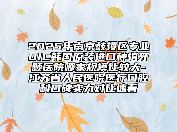2025年南京鼓樓區(qū)專業(yè)DIC韓國原裝進(jìn)口種植牙顆醫(yī)院哪家規(guī)模比較大-江蘇省人民醫(yī)院醫(yī)療口腔科口碑實力對比速看