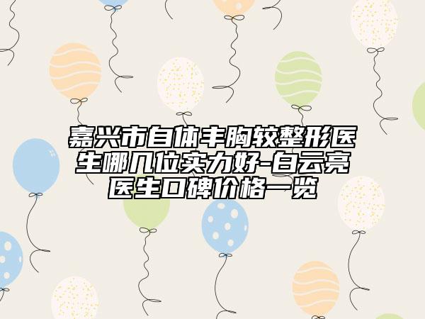 嘉興市自體豐胸較整形醫(yī)生哪幾位實力好-白云亮醫(yī)生口碑價格一覽