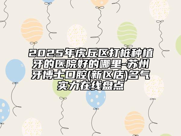 2025年虎丘區(qū)打樁種植牙的醫(yī)院好的哪里-蘇州牙博士口腔(新區(qū)店)名氣實(shí)力在線盤點(diǎn)