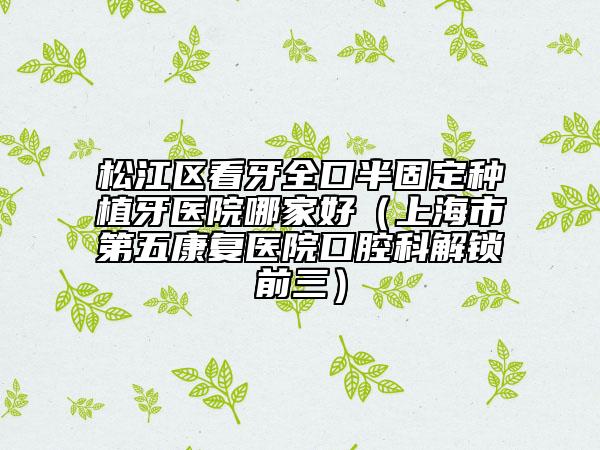 松江區(qū)看牙全口半固定種植牙醫(yī)院哪家好（上海市第五康復(fù)醫(yī)院口腔科解鎖前三）
