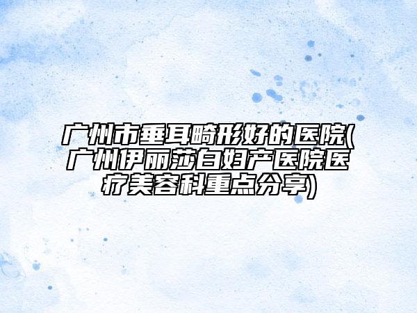 廣州市垂耳畸形好的醫(yī)院(廣州伊麗莎白婦產醫(yī)院醫(yī)療美容科重點分享)