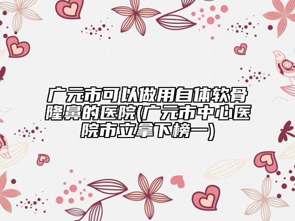 廣元市可以做用自體軟骨隆鼻的醫(yī)院(廣元市中心醫(yī)院市立拿下榜一)