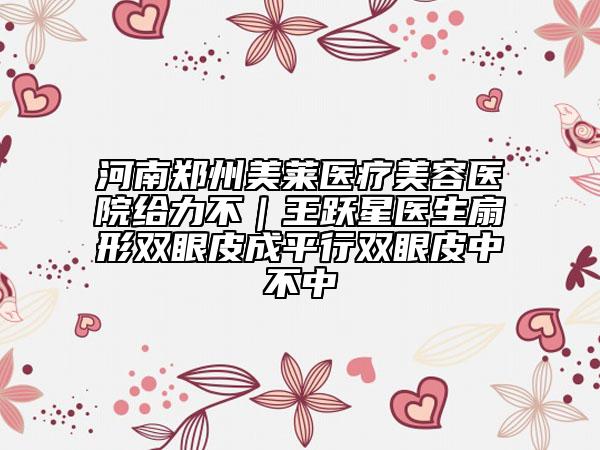 河南鄭州美萊醫(yī)療美容醫(yī)院給力不|王躍星醫(yī)生扇形雙眼皮成平行雙眼皮中不中