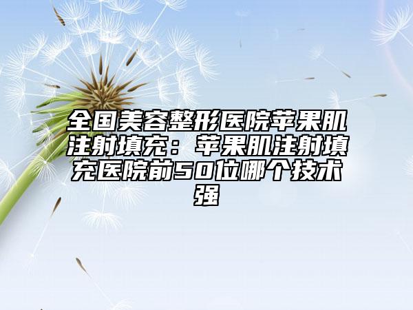 全國美容整形醫(yī)院蘋果肌注射填充：蘋果肌注射填充醫(yī)院前50位哪個技術(shù)強(qiáng)