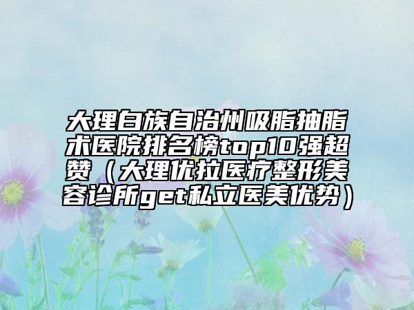 大理白族自治州吸脂抽脂術(shù)醫(yī)院排名榜top10強(qiáng)超贊（大理優(yōu)拉醫(yī)療整形美容診所get私立醫(yī)美優(yōu)勢(shì)）