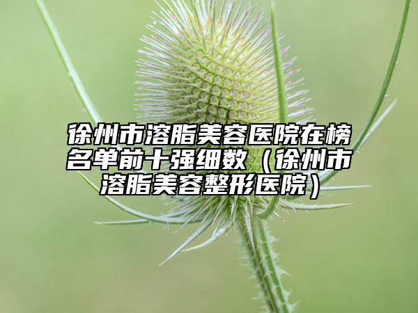 徐州市溶脂美容醫(yī)院在榜名單前十強細數(shù)（徐州市溶脂美容整形醫(yī)院）
