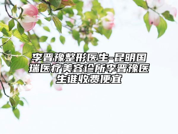 李晉豫整形醫(yī)生-昆明國(guó)瑞醫(yī)療美容診所李晉豫醫(yī)生誰收費(fèi)便宜